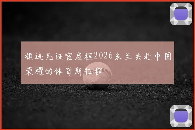 旗迹见证官启程2026米兰共赴中国荣耀的体育新征程