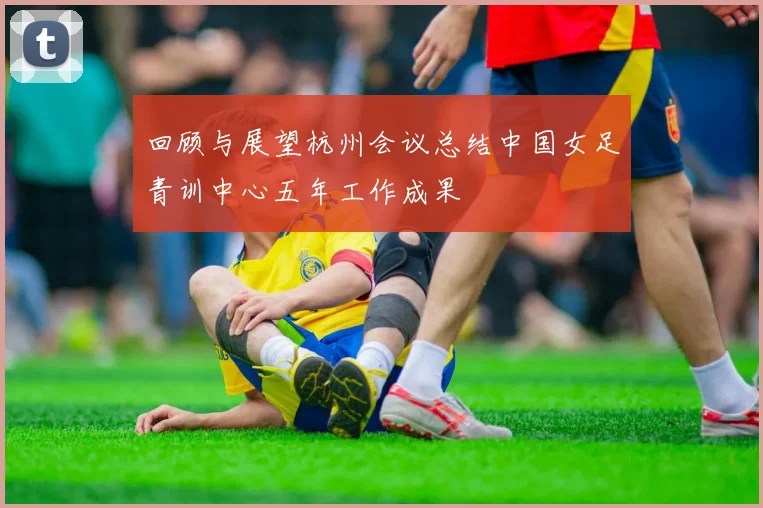回顾与展望杭州会议总结中国女足青训中心五年工作成果