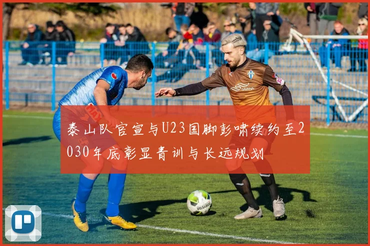 泰山队官宣与U23国脚彭啸续约至2030年底彰显青训与长远规划