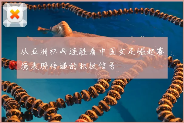 从亚洲杯两连胜看中国女足崛起赛场表现传递的积极信号