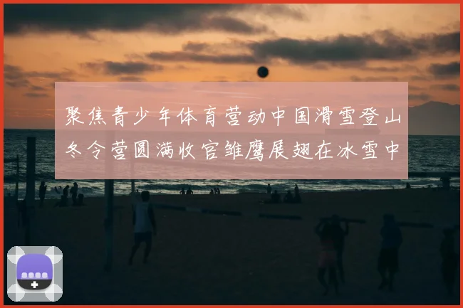 聚焦青少年体育营动中国滑雪登山冬令营圆满收官雏鹰展翅在冰雪中砺炼成长