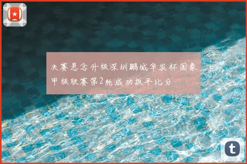 决赛悬念升级深圳鹏城华发杯国象甲级联赛第2轮成功扳平比分