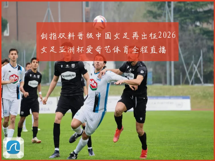 剑指双料晋级中国女足再出征2026女足亚洲杯爱奇艺体育全程直播