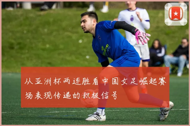 从亚洲杯两连胜看中国女足崛起赛场表现传递的积极信号