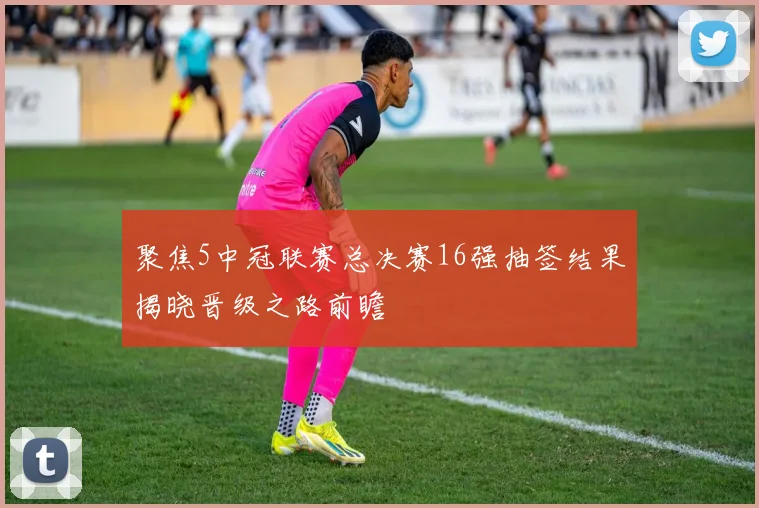 聚焦5中冠联赛总决赛16强抽签结果揭晓晋级之路前瞻