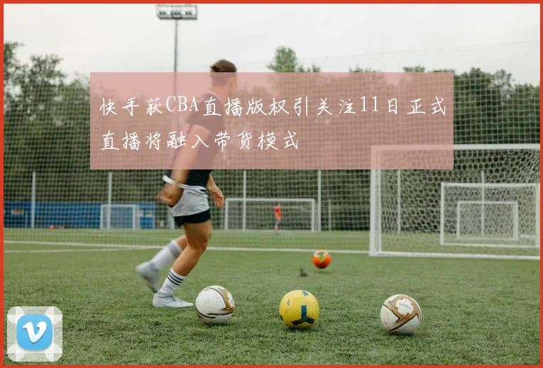 快手获CBA直播版权引关注11日正式直播将融入带货模式