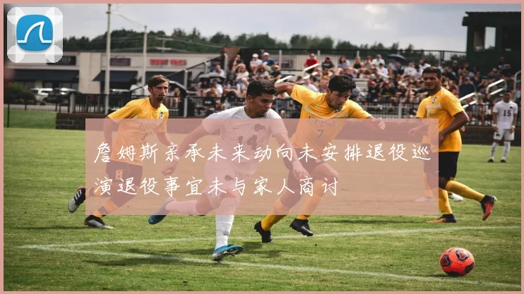 詹姆斯亲承未来动向未安排退役巡演退役事宜未与家人商讨