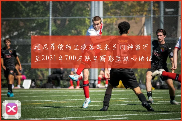 迈尼昂续约尘埃落定米兰门神留守至2031年700万欧年薪彰显核心地位