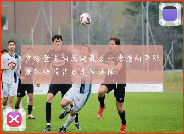 岁哈登去向成谜最后一搏指向争冠换队传闻背后是何抉择