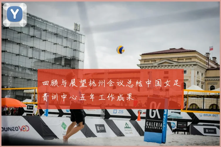 回顾与展望杭州会议总结中国女足青训中心五年工作成果