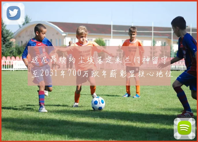 迈尼昂续约尘埃落定米兰门神留守至2031年700万欧年薪彰显核心地位